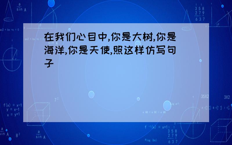 在我们心目中,你是大树,你是海洋,你是天使,照这样仿写句子