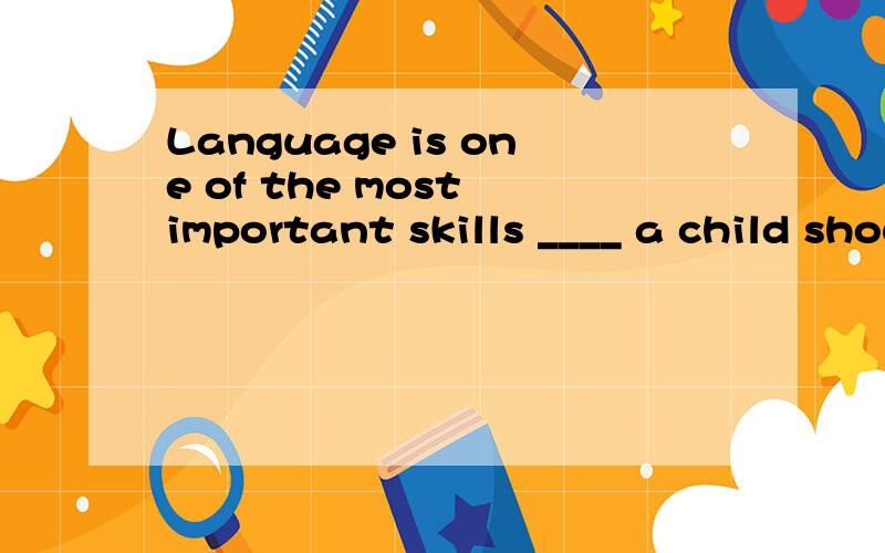 Language is one of the most important skills ____ a child should master 填which that whose