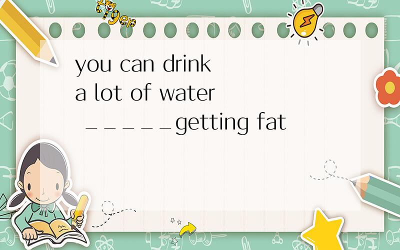 you can drink a lot of water _____getting fat