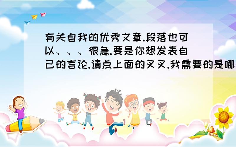 有关自我的优秀文章.段落也可以、、、很急.要是你想发表自己的言论.请点上面的叉叉.我需要的是哪些著名的.你们要是想说废话.我想就免了吧.你要做什么任务还是什么,请别再这里混.ok?