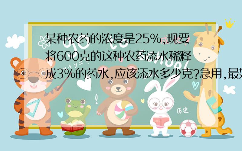 某种农药的浓度是25%,现要将600克的这种农药添水稀释成3％的药水,应该添水多少克?急用,最好带解释的,