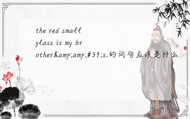 the red small glass is my brother&amp;#39;s.的问句应该是什么