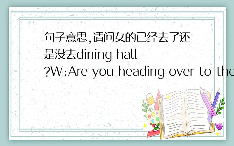 句子意思,请问女的已经去了还是没去dining hall?W:Are you heading over to the dining hall?M:In a minute.I'll be through with the report right away.