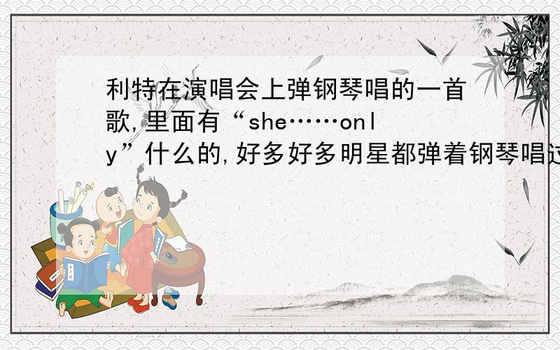 利特在演唱会上弹钢琴唱的一首歌,里面有“she……only”什么的,好多好多明星都弹着钢琴唱过的,是跟女生表白的,是什么歌?有天在《Xman》里也唱过.