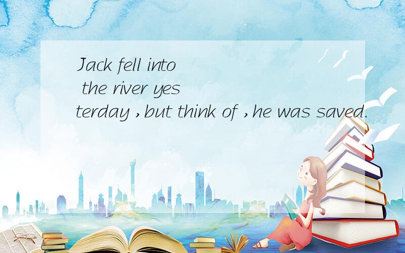 Jack fell into the river yesterday ,but think of ,he was saved.