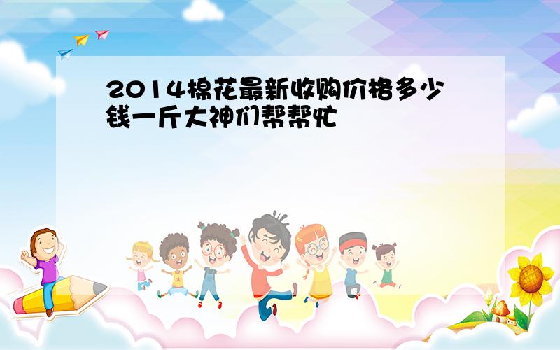 2014棉花最新收购价格多少钱一斤大神们帮帮忙