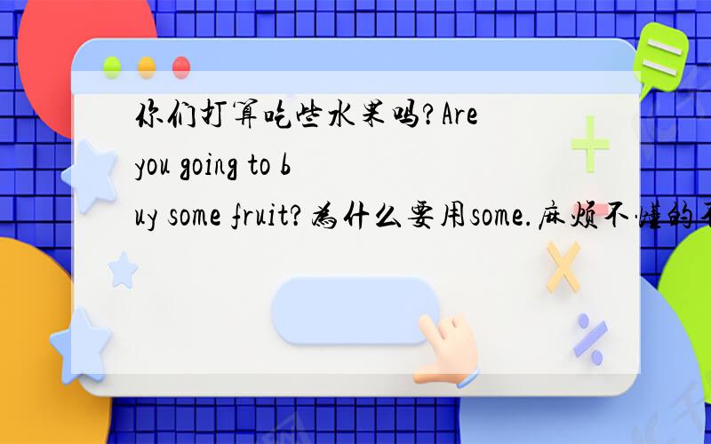 你们打算吃些水果吗?Are you going to buy some fruit?为什么要用some.麻烦不懂的不要乱说.