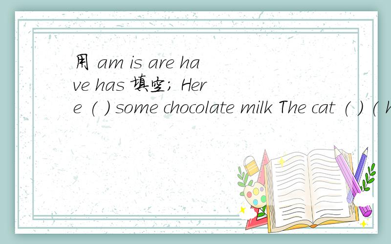 用 am is are have has 填空; Here ( ) some chocolate milk The cat ( ) ( have) a long tail