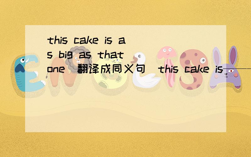 this cake is as big as that one（翻译成同义句）this cake is——— ——— ——— ——— that  one