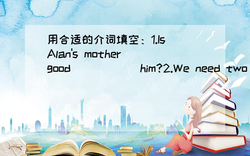 用合适的介词填空：1.Is Alan's mother good _____ him?2.We need two good English teachers_________our English club.3.Her brother is _____ the school art festival.4.You can watch the school show ______ weekends>