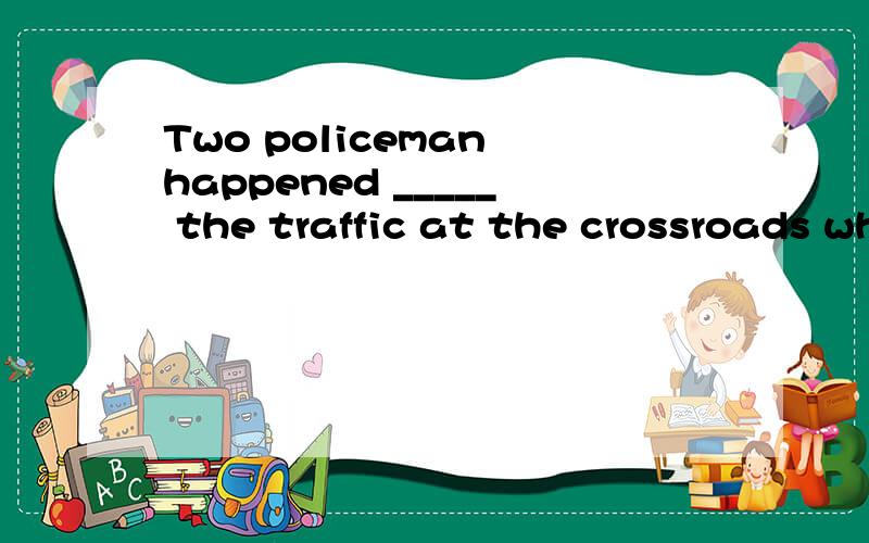 Two policeman happened _____ the traffic at the crossroads when his car was hit by a drunk driver.A、to direct B、to directing C、 to be directing D、to be directed