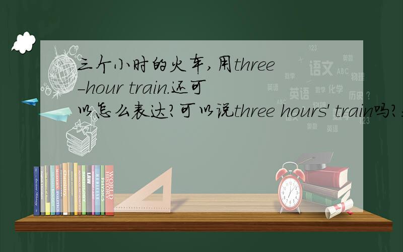 三个小时的火车,用three-hour train.还可以怎么表达?可以说three hours' train吗?我看到有些答案是three和hour之间没有“-”的,那怎么表达?是否可以three hours' train?