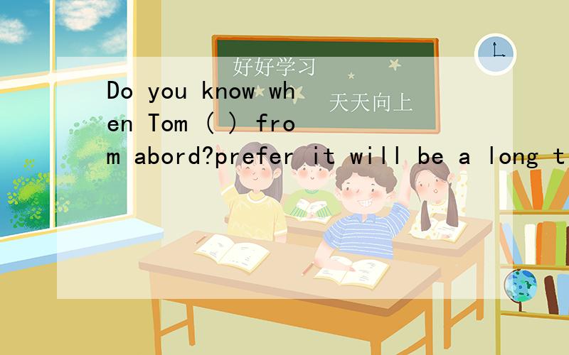 Do you know when Tom ( ) from abord?prefer it will be a long time before he ( ）A.will come comesb,comes comes 为什么选a ,when引导的不也是时间状语从句吗,不也是用现在是表示将来时的吗?糊涂