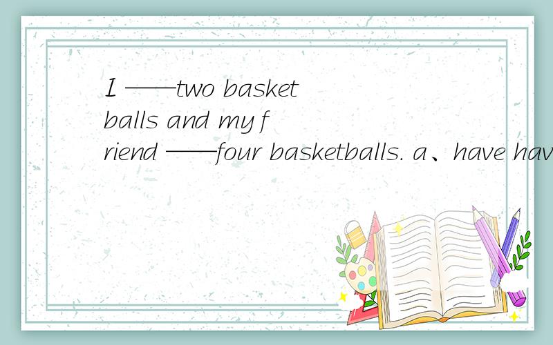 I ——two basketballs and my friend ——four basketballs. a、have have b、have has