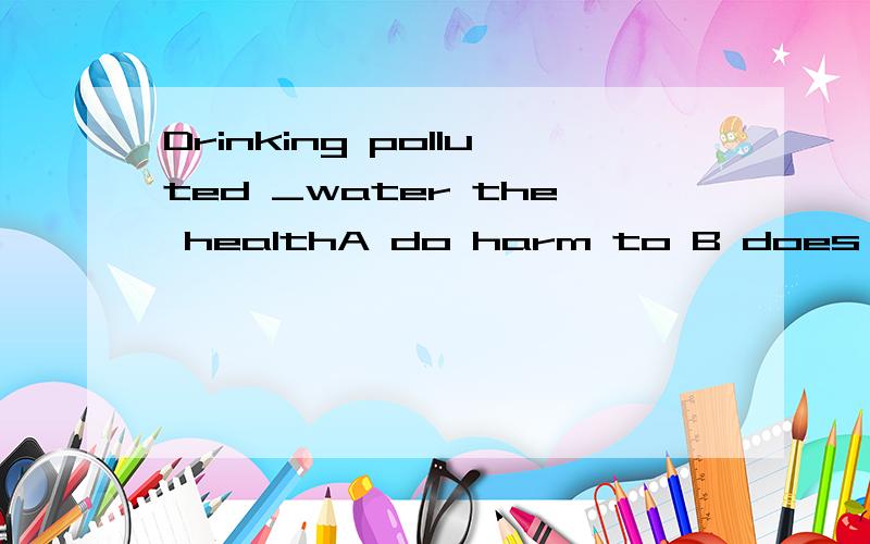 Drinking polluted _water the healthA do harm to B does harm to C is harmful for B does harm to