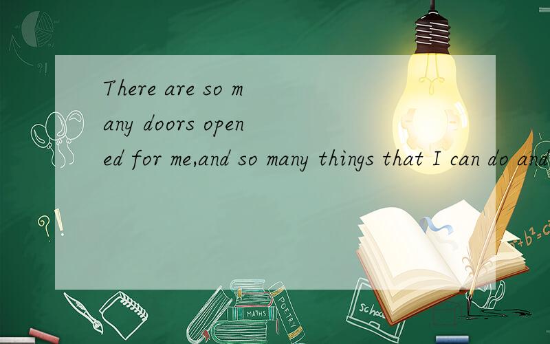 There are so many doors opened for me,and so many things that I can do and t____.