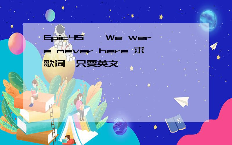 Epic45——We were never here 求歌词,只要英文