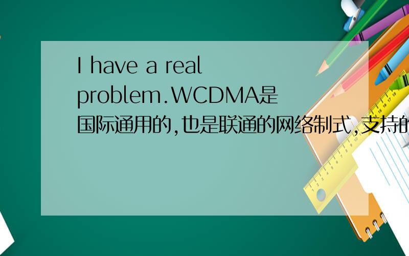 I have a real problem.WCDMA是国际通用的,也是联通的网络制式,支持的手机很多,全球有70%用户是WCDMA.那既然如此,为什么联通WCDMA用户比移动要少很多?移动有什么优点?是不是老百姓太信赖它?(移动的