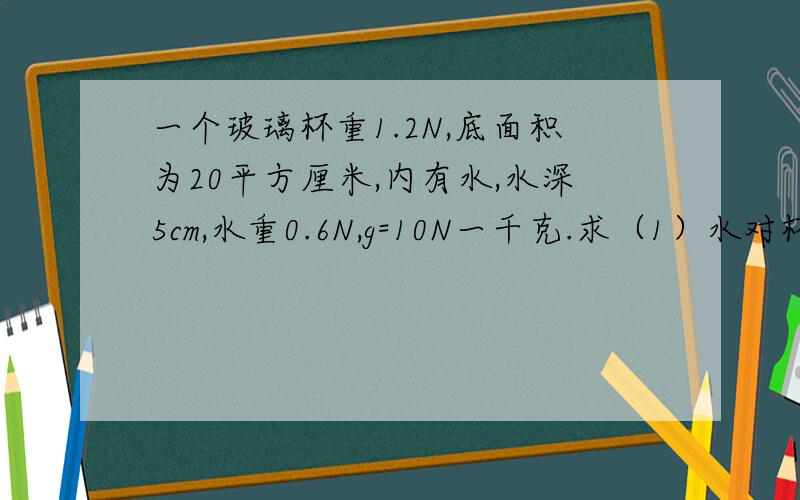 一个玻璃杯重1.2N,底面积为20平方厘米,内有水,水深5cm,水重0.6N,g=10N一千克.求（1）水对杯底的压力和压强?（2）杯子对桌面的压力和压强?