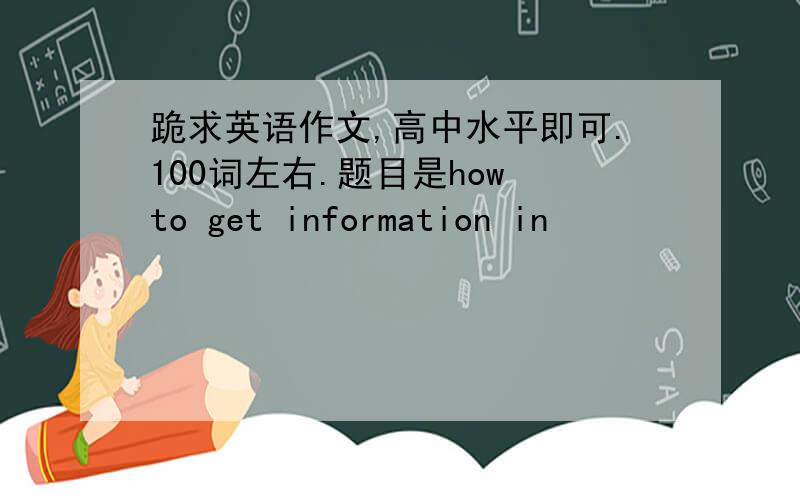 跪求英语作文,高中水平即可.100词左右.题目是how to get information in