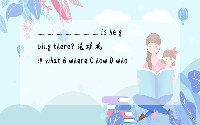 _______is he going there?选项为：A what B where C how D who