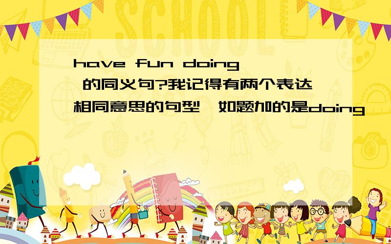 have fun doing 的同义句?我记得有两个表达相同意思的句型,如题加的是doing   另一个是加to do 的是什么呢?不是 我问哪个加to do？