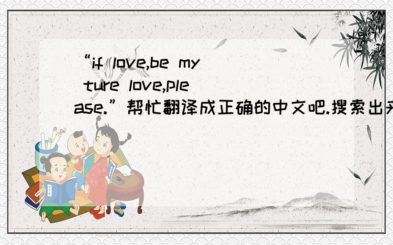 “if love,be my ture love,please.”帮忙翻译成正确的中文吧.搜索出来的答案很多,我要的是最准确的!