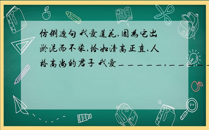 仿例造句 我爱莲花,因为它出淤泥而不染,恰如清高正直,人格高尚的君子 我爱_____,_________________.