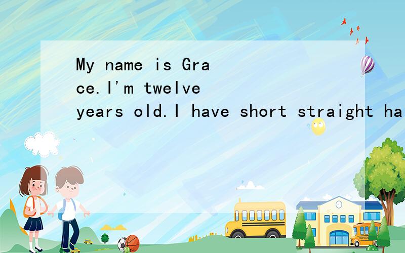 My name is Grace.I'm twelve years old.I have short straight hair.I movedMy name is Grace.I’m twelve years old.I have short straight hair.I moved to China with my parents in 2010.Now I live in Shanghai.I like sports and I’m good at playing basketb