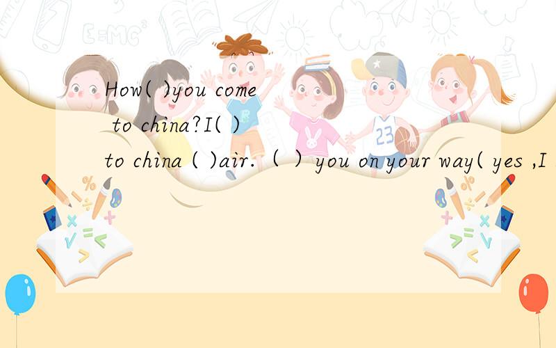 How( )you come to china?I( )to china ( )air.（ ）you on your way( yes ,I am.请完形填空.