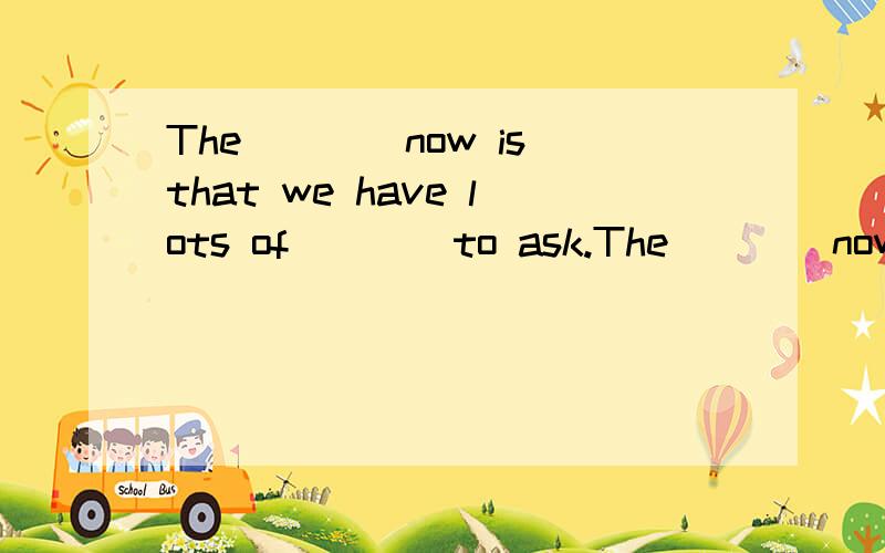 The____now is that we have lots of____to ask.The____now is that we have lots of____to ask.A.problem,questions B.questions,problems C.problem,question