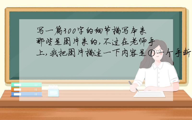 写一篇300字的细节描写本来那些是图片来的,不过在老师手上,我把图片描述一下内容是①一个手断了的阿婶和一个脚断了的阿叔在推着一车煤②一个老爷爷左手携着老妇右手拉着轮椅在小道