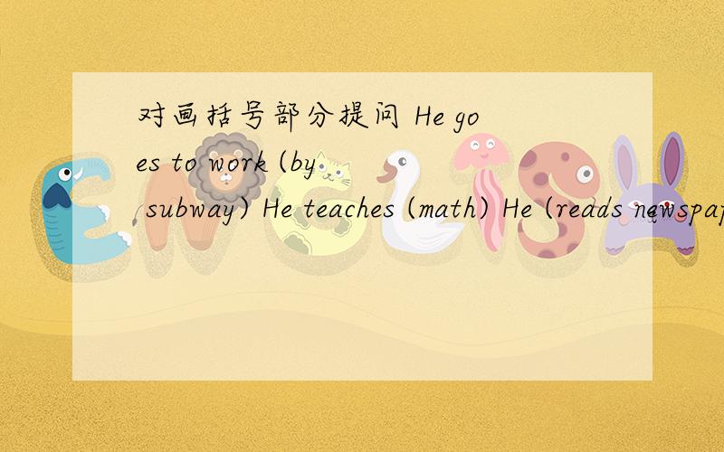 对画括号部分提问 He goes to work (by subway) He teaches (math) He (reads newspapers) after luncHe goes home at( 5:30).He watches TV in the evening (at home) .He (goes to bed) at 10.
