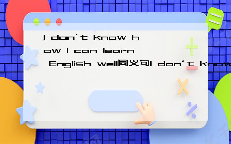 I don’t know how I can learn English well同义句I don’t know—— ——learn English well