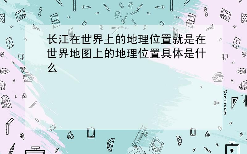 长江在世界上的地理位置就是在世界地图上的地理位置具体是什么