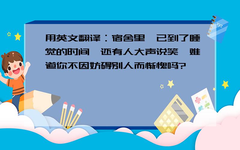 用英文翻译：宿舍里,已到了睡觉的时间,还有人大声说笑,难道你不因妨碍别人而惭愧吗?