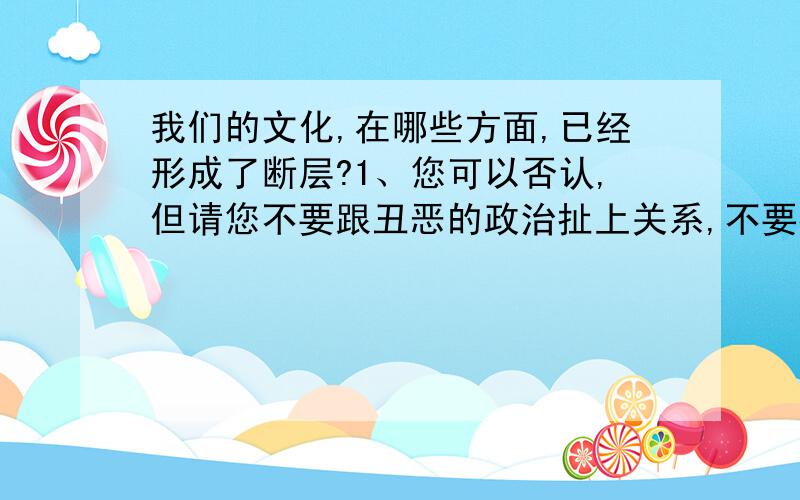 我们的文化,在哪些方面,已经形成了断层?1、您可以否认,但请您不要跟丑恶的政治扯上关系,不要神经兮兮地在政治上上纲上线；2、您可以认同,但请您说出具体的事证.