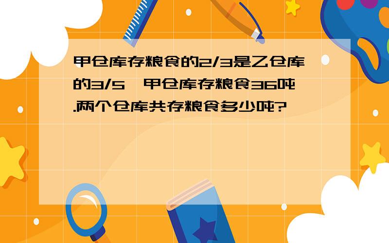 甲仓库存粮食的2/3是乙仓库的3/5,甲仓库存粮食36吨.两个仓库共存粮食多少吨?