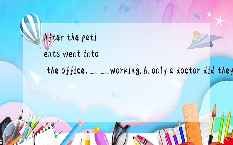 After the patients went into the office,＿＿working.A.only a doctor did they see B.only a doctor saw they C.only a doctor they saw D.only a doctor had they seen