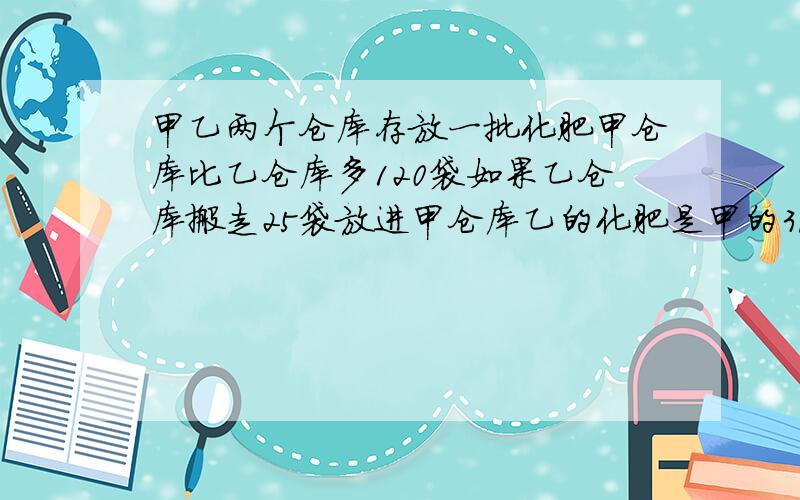 甲乙两个仓库存放一批化肥甲仓库比乙仓库多120袋如果乙仓库搬走25袋放进甲仓库乙的化肥是甲的3/5甲乙各几甲乙仓库各有几袋