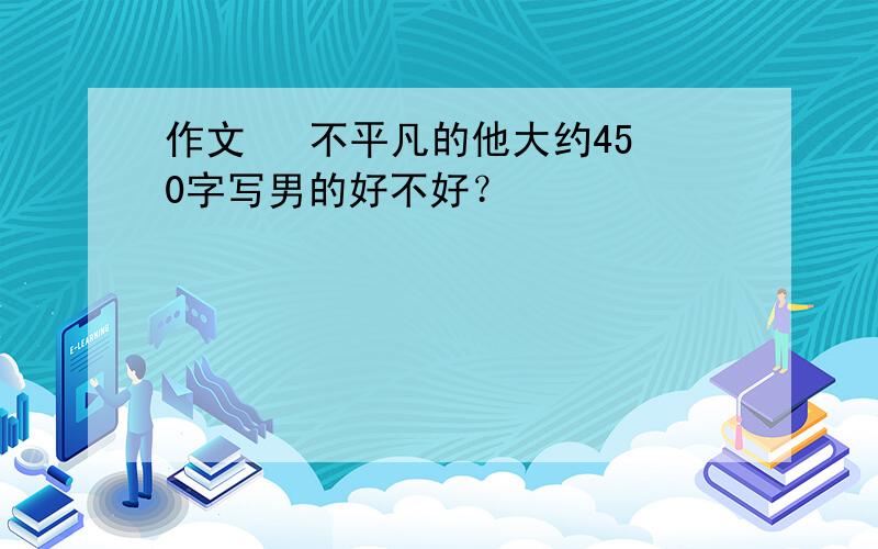 作文   不平凡的他大约450字写男的好不好？