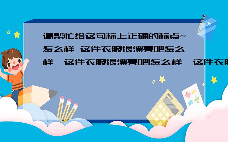 请帮忙给这句标上正确的标点~怎么样 这件衣服很漂亮吧怎么样,这件衣服很漂亮吧!怎么样,这件衣服很漂亮吧?怎么样?这件衣服很漂亮吧!怎么样?这件衣服很漂亮吧?怎么样,这件衣服很漂亮吧!.