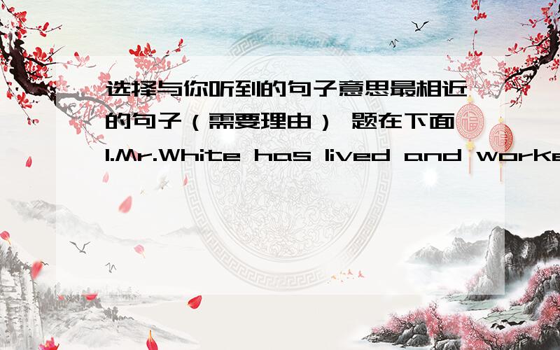 选择与你听到的句子意思最相近的句子（需要理由） 题在下面1.Mr.White has lived and worked in Japan for a week.A.Mr.White is in Japan now.B.Mr.White has not reached Japan yet.C.Mr.White has been away from Japan for a week.2.Do