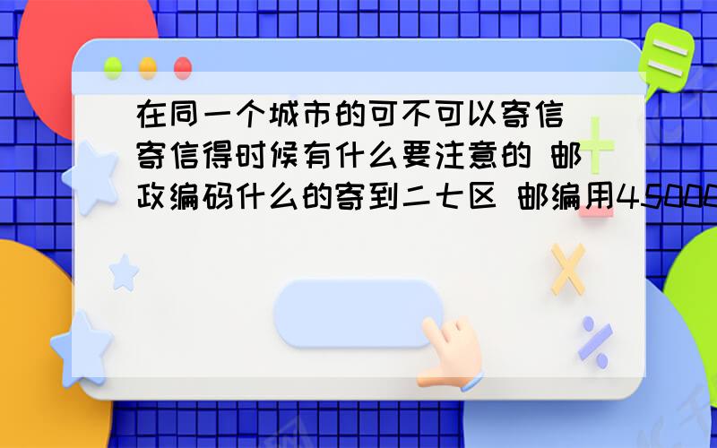 在同一个城市的可不可以寄信 寄信得时候有什么要注意的 邮政编码什么的寄到二七区 邮编用450000可不可以