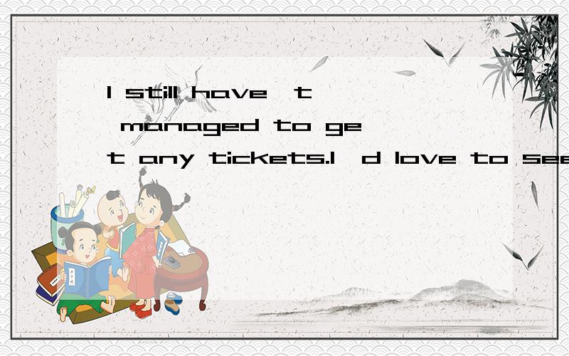 I still have't managed to get any tickets.I'd love to see something though.怎么翻译