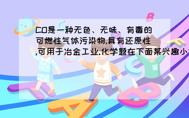 CO是一种无色、无味、有毒的可燃性气体污染物,具有还原性,可用于冶金工业.化学题在下面某兴趣小组为探究其具有还原性设计了如下实验装置.请回答以下有关问题：（1）CO气体能使人中毒,