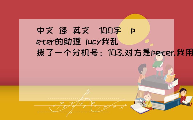 中文 译 英文(100字)peter的助理 lucy我乱拨了一个分机号：103.对方是peter.我用英文问peter:tom的电话?peter听不懂.他助理凭借个人想象对着电话一阵不耐烦的吼叫,然后跟peter用英文痛斥半天.我之