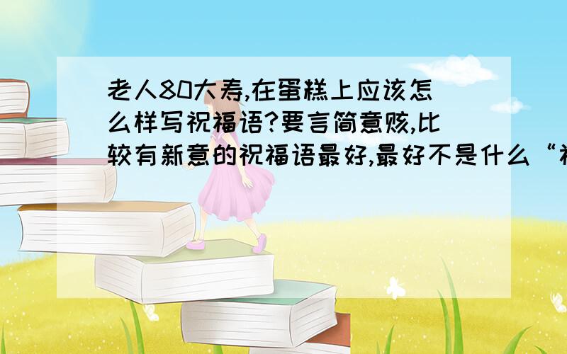 老人80大寿,在蛋糕上应该怎么样写祝福语?要言简意赅,比较有新意的祝福语最好,最好不是什么“福如东海,寿比南山”之类的,