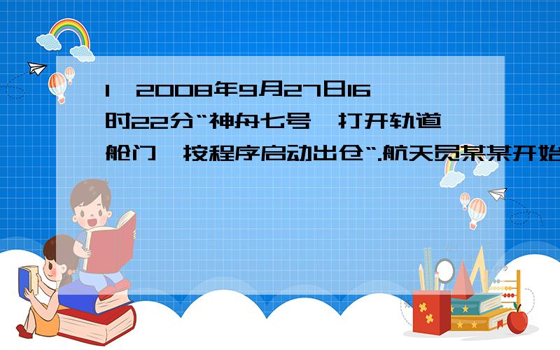 1、2008年9月27日16时22分“神舟七号,打开轨道舱门,按程序启动出仓“.航天员某某开始了第一次太空行走,17时10分结束太空行走,关闭了轨道舱门,航天员在舱外太空漫步了10分钟,中国成功实施了