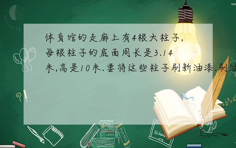 体育馆的走廊上有4根大柱子,每根柱子的底面周长是3.14米,高是10米.要将这些柱子刷新油漆.刷油漆的面积是多少